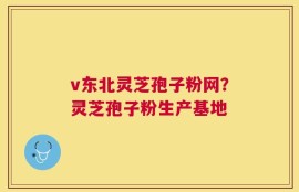 v东北灵芝孢子粉网？灵芝孢子粉生产基地