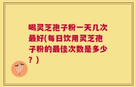 喝灵芝孢子粉一天几次最好(每日饮用灵芝孢子粉的最佳次数是多少？)