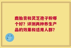 鹿胎膏和灵芝孢子粉哪个好？评测两种养生产品的效果和适用人群？