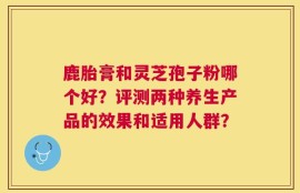 鹿胎膏和灵芝孢子粉哪个好？评测两种养生产品的效果和适用人群？
