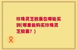 珍珠灵芝胶囊在哪能买到(哪里能购买珍珠灵芝胶囊？)