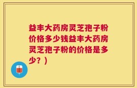 益丰大药房灵芝孢子粉价格多少钱益丰大药房灵芝孢子粉的价格是多少？)