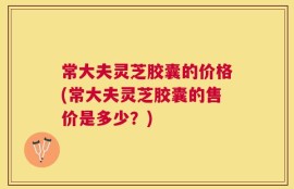 常大夫灵芝胶囊的价格(常大夫灵芝胶囊的售价是多少？)