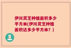 伊川灵芝种植面积多少平方米(伊川灵芝种植面积达多少平方米？)