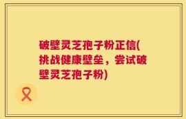 破壁灵芝孢子粉正信(挑战健康壁垒，尝试破壁灵芝孢子粉)