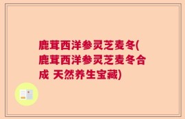 鹿茸西洋参灵芝麦冬(鹿茸西洋参灵芝麦冬合成 天然养生宝藏)