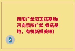 荥阳广武灵芝菇基地(河南荥阳广武 香菇基地，有机新鲜美味)