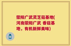 荥阳广武灵芝菇基地(河南荥阳广武 香菇基地，有机新鲜美味)