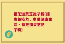 福芝道灵芝孢子粉(提高免疫力，享受健康生活 - 福芝道灵芝孢子粉)