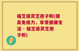 福芝道灵芝孢子粉(提高免疫力，享受健康生活 - 福芝道灵芝孢子粉)