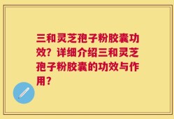 三和灵芝孢子粉胶囊功效？详细介绍三和灵芝孢子粉胶囊的功效与作用？