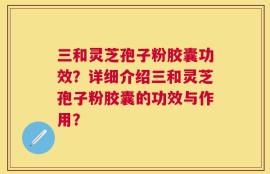 三和灵芝孢子粉胶囊功效？详细介绍三和灵芝孢子粉胶囊的功效与作用？