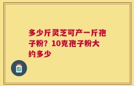 多少斤灵芝可产一斤孢子粉？10克孢子粉大约多少