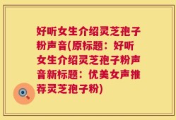 好听女生介绍灵芝孢子粉声音(原标题：好听女生介绍灵芝孢子粉声音新标题：优美女声推荐灵芝孢子粉)