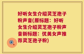 好听女生介绍灵芝孢子粉声音(原标题：好听女生介绍灵芝孢子粉声音新标题：优美女声推荐灵芝孢子粉)