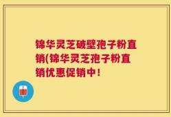 锦华灵芝破壁孢子粉直销(锦华灵芝孢子粉直销优惠促销中！