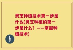 灵芝种植技术第一步是什么(灵芝种植的第一步是什么？——掌握种植技术)