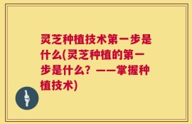 灵芝种植技术第一步是什么(灵芝种植的第一步是什么？——掌握种植技术)