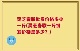 灵芝春联批发价格多少一斤(灵芝春联一斤批发价格是多少？)