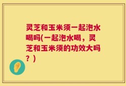 灵芝和玉米须一起泡水喝吗(一起泡水喝，灵芝和玉米须的功效大吗？)