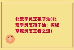北荒季灵芝孢子油(北荒季灵芝孢子油：探秘草原灵芝王者之道)