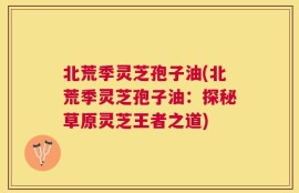 北荒季灵芝孢子油(北荒季灵芝孢子油：探秘草原灵芝王者之道)