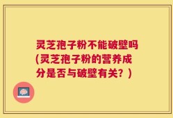 灵芝孢子粉不能破壁吗(灵芝孢子粉的营养成分是否与破壁有关？)