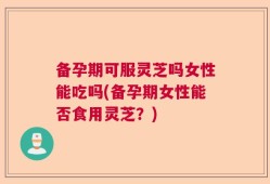 备孕期可服灵芝吗女性能吃吗(备孕期女性能否食用灵芝？)