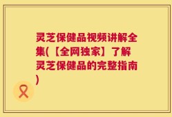 灵芝保健品视频讲解全集(【全网独家】了解灵芝保健品的完整指南)