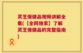 灵芝保健品视频讲解全集(【全网独家】了解灵芝保健品的完整指南)