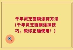 千年灵芝面膜涂抹方法(千年灵芝面膜涂抹技巧，教你正确使用！)