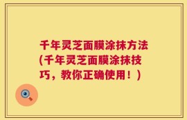 千年灵芝面膜涂抹方法(千年灵芝面膜涂抹技巧，教你正确使用！)