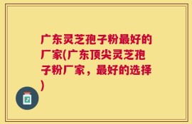 广东灵芝孢子粉最好的厂家(广东顶尖灵芝孢子粉厂家，最好的选择)