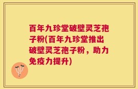 百年九珍堂破壁灵芝孢子粉(百年九珍堂推出破壁灵芝孢子粉，助力免疫力提升)