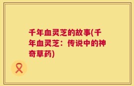 千年血灵芝的故事(千年血灵芝：传说中的神奇草药)