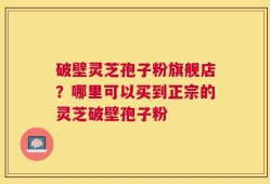 破壁灵芝孢子粉旗舰店？哪里可以买到正宗的灵芝破壁孢子粉