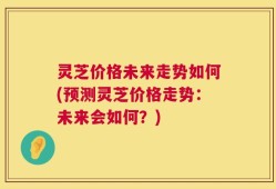 灵芝价格未来走势如何(预测灵芝价格走势：未来会如何？)