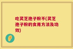 吃灵芝孢子粉不(灵芝孢子粉的食用方法及功效)