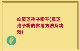 吃灵芝孢子粉不(灵芝孢子粉的食用方法及功效)