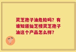 灵芝孢子油危险吗？有谁知道仙芝楼灵芝孢子油这个产品怎么样？