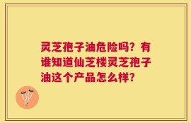 灵芝孢子油危险吗？有谁知道仙芝楼灵芝孢子油这个产品怎么样？