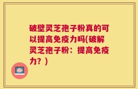 破壁灵芝孢子粉真的可以提高免疫力吗(破解灵芝孢子粉：提高免疫力？)
