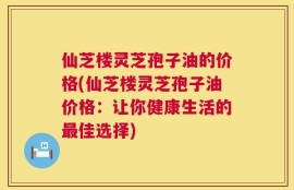 仙芝楼灵芝孢子油的价格(仙芝楼灵芝孢子油价格：让你健康生活的最佳选择)