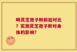 喝灵芝孢子粉前后对比？实测灵芝孢子粉对身体的影响？