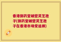 香港御药堂破壁灵芝孢子(御药堂破壁灵芝孢子在香港市场受追捧)