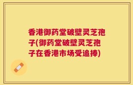 香港御药堂破壁灵芝孢子(御药堂破壁灵芝孢子在香港市场受追捧)