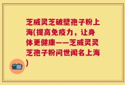芝威灵芝破壁孢子粉上海(提高免疫力，让身体更健康——芝威灵灵芝孢子粉问世闻名上海)