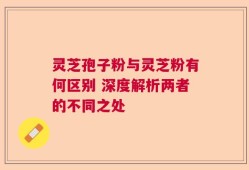 灵芝孢子粉与灵芝粉有何区别 深度解析两者的不同之处