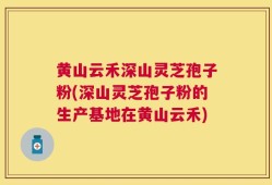 黄山云禾深山灵芝孢子粉(深山灵芝孢子粉的生产基地在黄山云禾)