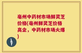 亳州中药材市场鲜灵芝价格(亳州鲜灵芝价格高企，中药材市场火爆)